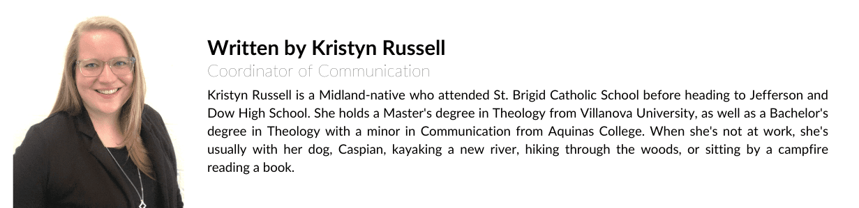 Written by Kristyn Russell Kristyn Russell is a Midland-native who attended St. Brigid Catholic School before heading to Jefferson and Dow High School. She holds a Master's degree in Theology from Villanova University, as well as a Bachelor's degree in Theology with a minor in Communication from Aquinas College. When she's not at work, she's usually with her dog, Caspian, kayaking a new river, hiking through the woods, or sitting by a campfire reading a book.